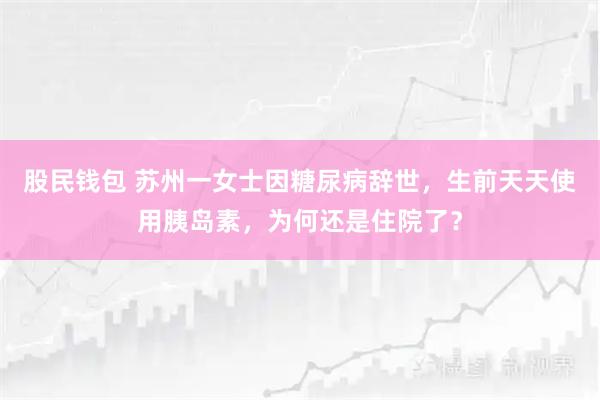 股民钱包 苏州一女士因糖尿病辞世，生前天天使用胰岛素，为何还是住院了？