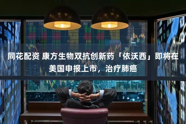 同花配资 康方生物双抗创新药「依沃西」即将在美国申报上市，治疗肺癌