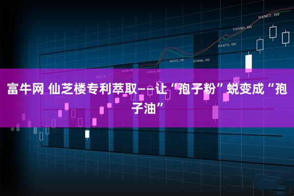 富牛网 仙芝楼专利萃取——让“孢子粉”蜕变成“孢子油”