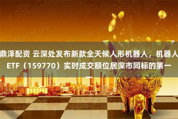 鼎泽配资 云深处发布新款全天候人形机器人，机器人ETF（159770）实时成交额位居深市同标的第一