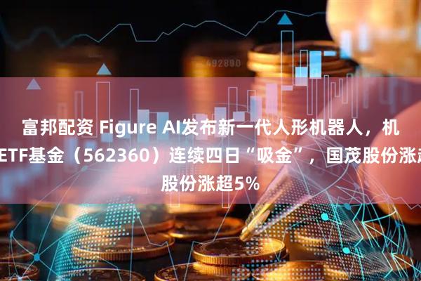 富邦配资 Figure AI发布新一代人形机器人，机器人ETF基金（562360）连续四日“吸金”，国茂股份涨超5%