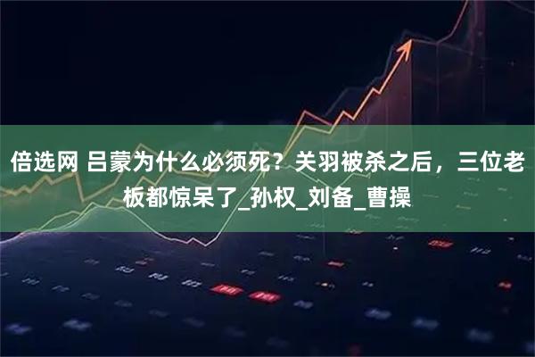 倍选网 吕蒙为什么必须死？关羽被杀之后，三位老板都惊呆了_孙权_刘备_曹操