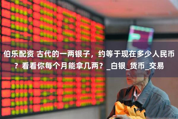 伯乐配资 古代的一两银子，约等于现在多少人民币？看看你每个月能拿几两？_白银_货币_交易