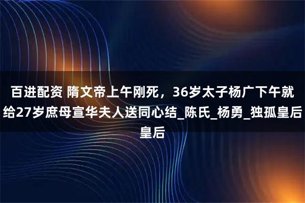 百进配资 隋文帝上午刚死，36岁太子杨广下午就给27岁庶母宣华夫人送同心结_陈氏_杨勇_独孤皇后