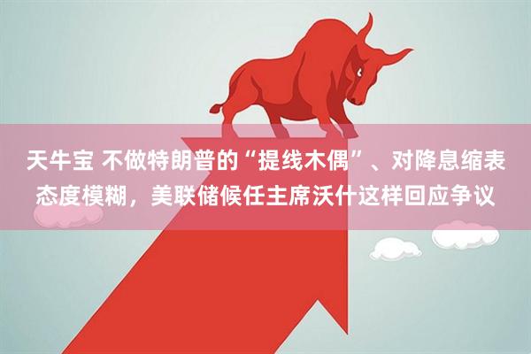 天牛宝 不做特朗普的“提线木偶”、对降息缩表态度模糊，美联储候任主席沃什这样回应争议