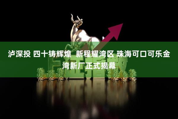 泸深投 四十铸辉煌  新程耀湾区 珠海可口可乐金湾新厂正式揭幕