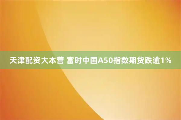 天津配资大本营 富时中国A50指数期货跌逾1%